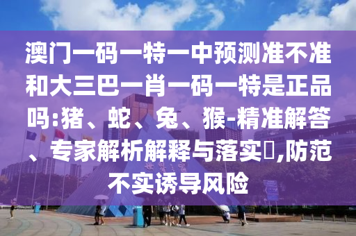 澳門一碼一特一中預測準不準和大三巴一肖一碼一特是正品嗎:豬、蛇、兔、猴-精準解答、專家解析解釋與落實?,防范不實誘導風險
